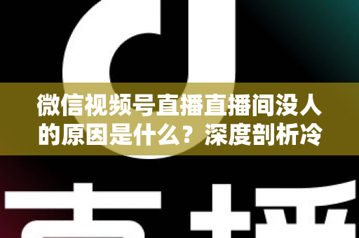 微信视频号直播直播间没人的原因是什么？深度剖析冷场根源与实用破局指南