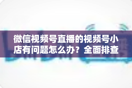 微信视频号直播的视频号小店有问题怎么办?全面排查思路与实用解决方案指南 微信视频号直播的视频号小店有问题怎么办?全面排查思路与实用解决方案指南