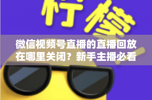 微信视频号直播的直播回放在哪里关闭？新手主播必看的完整操作指南与隐私设置技巧