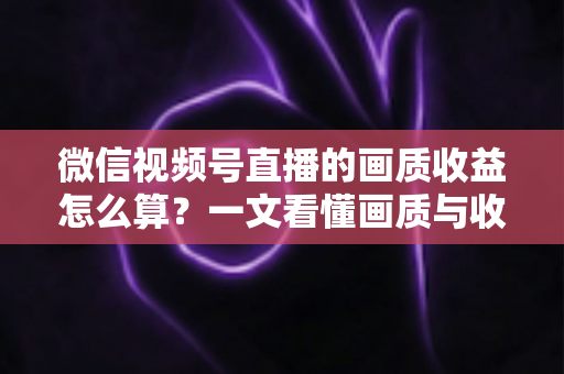 微信视频号直播的画质收益怎么算？一文看懂画质与收益的计算逻辑及提升技巧