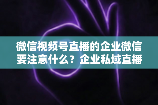 微信视频号直播的企业微信要注意什么？企业私域直播运营全攻略与避坑指南