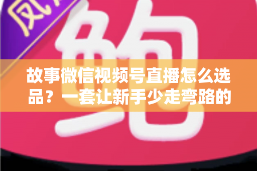 故事微信视频号直播怎么选品?一套让新手少走弯路的直播选品实战指南 故事微信视频号直播怎么选品?一套让新手少走弯路的直播选品实战指南