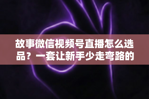 故事微信视频号直播怎么选品？一套让新手少走弯路的直播选品实战指南