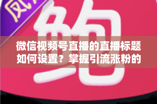 微信视频号直播的直播标题如何设置?掌握引流涨粉的标题优化全攻略 微信视频号直播的直播标题如何设置?掌握引流涨粉的标题优化全攻略