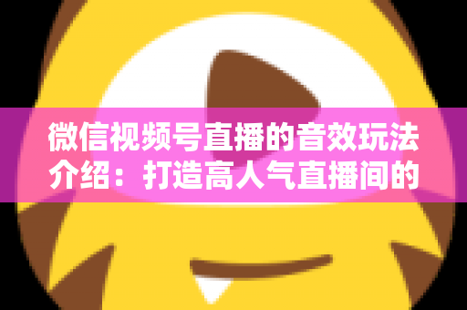 微信视频号直播的音效玩法介绍：打造高人气直播间的声音魔法全攻略