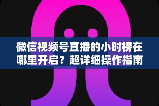 微信视频号直播的小时榜在哪里开启?超详细操作指南带你快速上手直播榜单玩法 微信视频号直播的小时榜在哪里开启?超详细操作指南带你快速上手直播榜单玩法