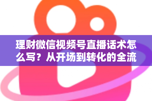 理财微信视频号直播话术怎么写？从开场到转化的全流程实战指南
