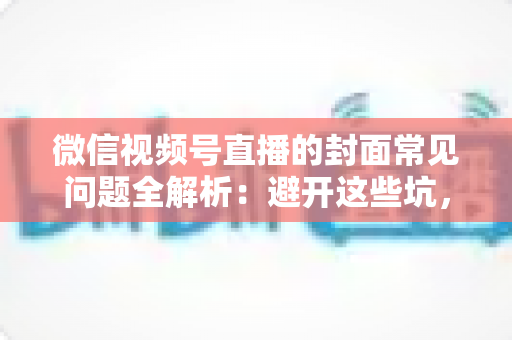 微信视频号直播的封面常见问题全解析：避开这些坑，让直播间人气稳步提升