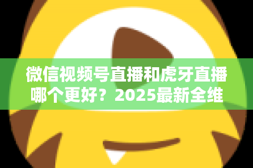 微信视频号直播和虎牙直播哪个更好?2025最新全维度深度对比与选择指南 微信视频号直播和虎牙直播哪个更好?2025最新全维度深度对比与选择指南