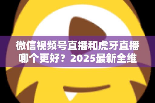 微信视频号直播和虎牙直播哪个更好?2025最新全维度深度对比与选择指南 微信视频号直播和虎牙直播哪个更好?2025最新全维度深度对比与选择指南