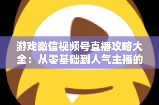 游戏微信视频号直播攻略大全：从零基础到人气主播的实战指南