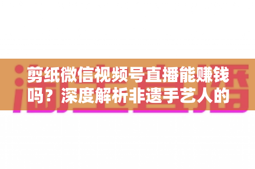 剪纸微信视频号直播能赚钱吗?深度解析非遗手艺人的直播变现之路 剪纸微信视频号直播能赚钱吗?深度解析非遗手艺人的直播变现之路
