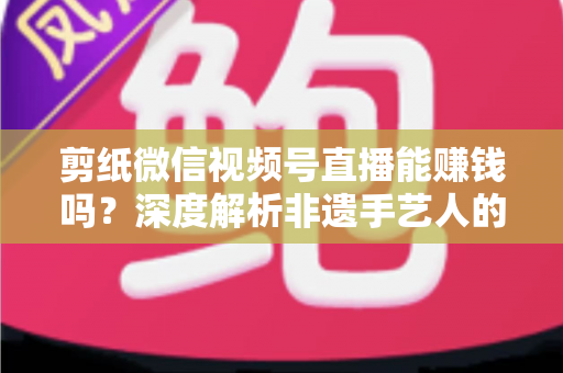 剪纸微信视频号直播能赚钱吗?深度解析非遗手艺人的直播变现之路 剪纸微信视频号直播能赚钱吗?深度解析非遗手艺人的直播变现之路