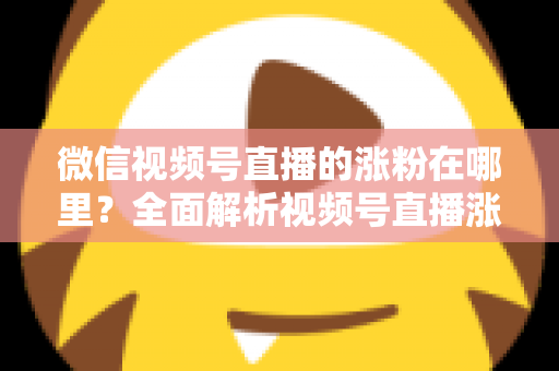 微信视频号直播的涨粉在哪里?全面解析视频号直播涨粉入口与高效涨粉实战攻略 微信视频号直播的涨粉在哪里?全面解析视频号直播涨粉入口与高效涨粉实战攻略