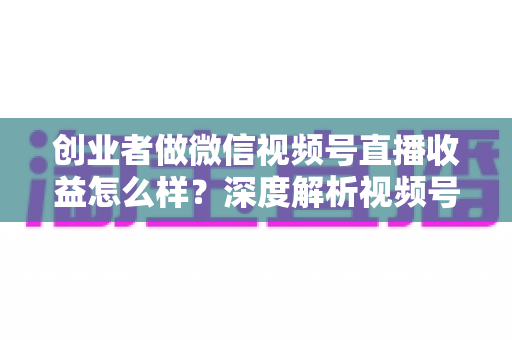 创业者做微信视频号直播收益怎么样？深度解析视频号直播的真实收益、变现模式与实操攻略