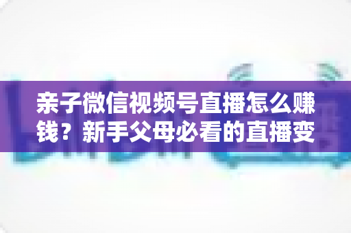 亲子微信视频号直播怎么赚钱?新手父母必看的直播变现全攻略 亲子微信视频号直播怎么赚钱?新手父母必看的直播变现全攻略