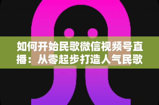 如何开始民歌微信视频号直播：从零起步打造人气民歌直播间的完整指南