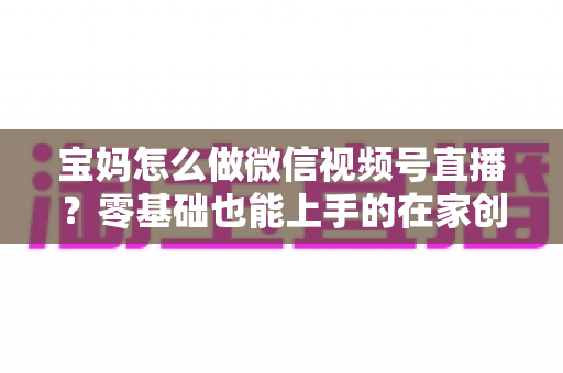 宝妈怎么做微信视频号直播？零基础也能上手的在家创业指南
