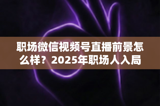 职场微信视频号直播前景怎么样?2025年职场人入局直播带货与个人IP的机遇趋势深度解析 职场微信视频号直播前景怎么样?2025年职场人入局直播带货与个人IP的机遇趋势深度解析