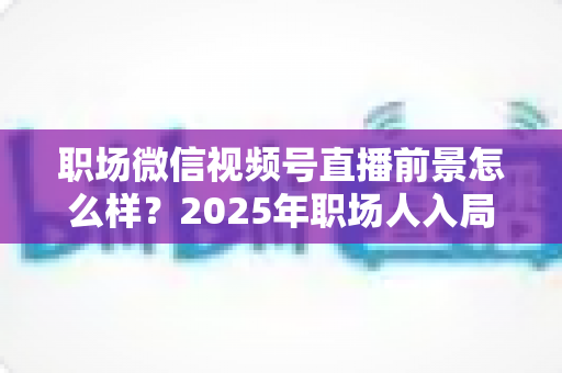 职场微信视频号直播前景怎么样？2025年职场人入局直播带货与个人IP的机遇趋势深度解析