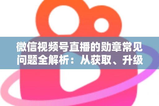 微信视频号直播的勋章常见问题全解析：从获取、升级到消失恢复，一篇帮你彻底搞懂勋章规则