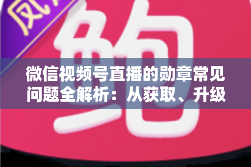 微信视频号直播的勋章常见问题全解析：从获取、升级到消失恢复，一篇帮你彻底搞懂勋章规则