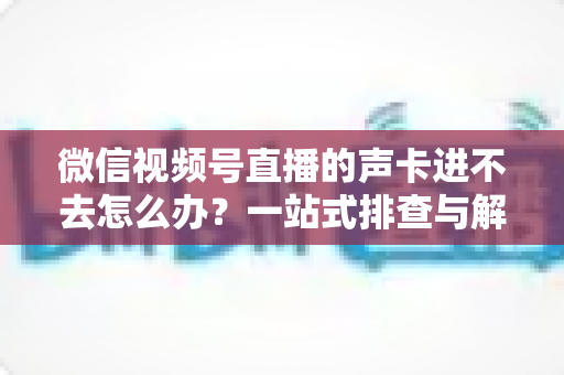 微信视频号直播的声卡进不去怎么办?一站式排查与解决方案全攻略 微信视频号直播的声卡进不去怎么办?一站式排查与解决方案全攻略