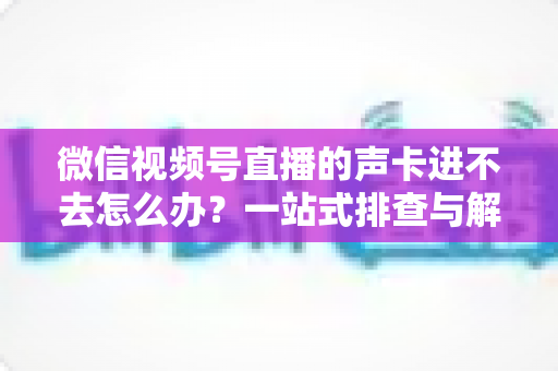 微信视频号直播的声卡进不去怎么办？一站式排查与解决方案全攻略