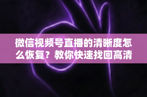 微信视频号直播的清晰度怎么恢复?教你快速找回高清画质的完整方法 微信视频号直播的清晰度怎么恢复?教你快速找回高清画质的完整方法