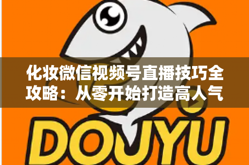 化妆微信视频号直播技巧全攻略：从零开始打造高人气、高转化的美妆直播间实战指南