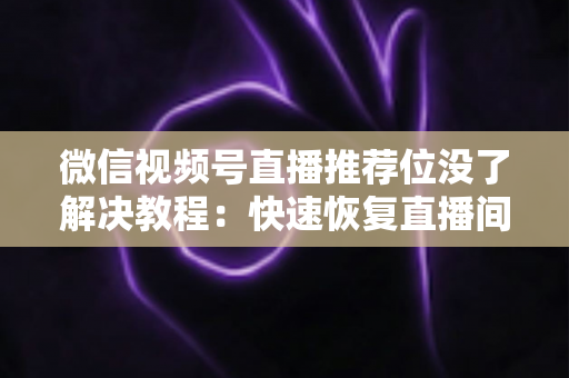 微信视频号直播推荐位没了解决教程：快速恢复直播间流量的完整自查与修复指南