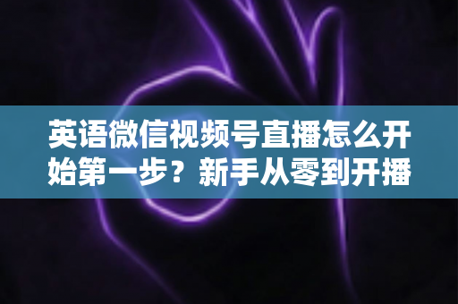 英语微信视频号直播怎么开始第一步?新手从零到开播的完整实战指南 英语微信视频号直播怎么开始第一步?新手从零到开播的完整实战指南