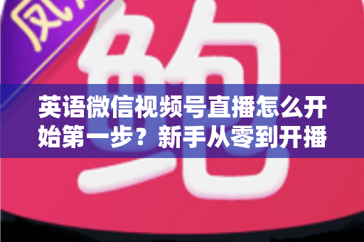 英语微信视频号直播怎么开始第一步?新手从零到开播的完整实战指南 英语微信视频号直播怎么开始第一步?新手从零到开播的完整实战指南