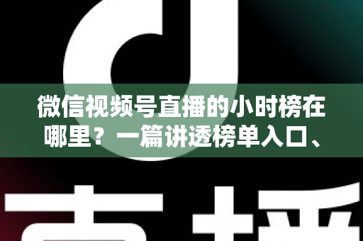 微信视频号直播的小时榜在哪里？一篇讲透榜单入口、排名规则与上榜技巧的实用指南