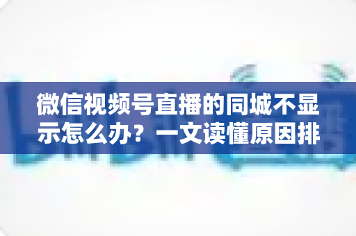 微信视频号直播的同城不显示怎么办？一文读懂原因排查与高效解决技巧