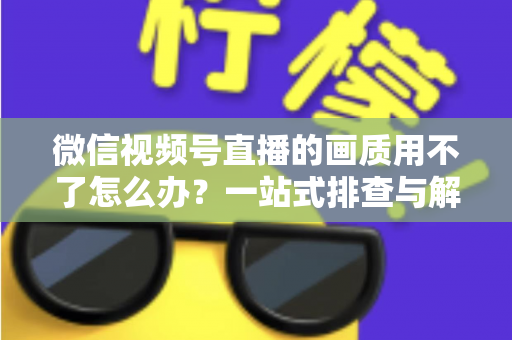 微信视频号直播的画质用不了怎么办?一站式排查与解决方案全攻略 微信视频号直播的画质用不了怎么办?一站式排查与解决方案全攻略