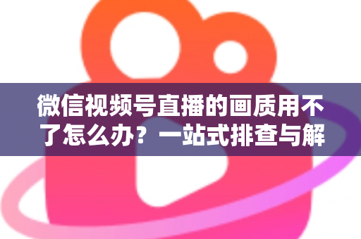 微信视频号直播的画质用不了怎么办?一站式排查与解决方案全攻略 微信视频号直播的画质用不了怎么办?一站式排查与解决方案全攻略
