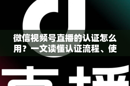 微信视频号直播的认证怎么用？一文读懂认证流程、使用方法与运营价值