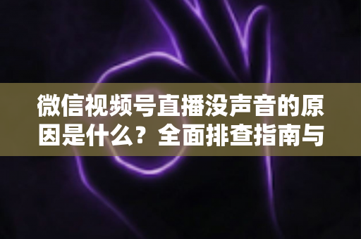 微信视频号直播没声音的原因是什么？全面排查指南与实用解决方案