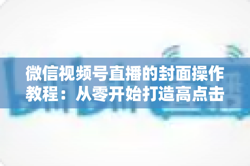 微信视频号直播的封面操作教程：从零开始打造高点击率直播间的完整指南