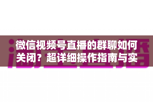 微信视频号直播的群聊如何关闭？超详细操作指南与实用技巧全解析
