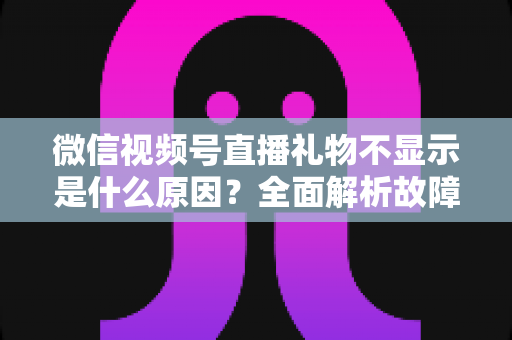 微信视频号直播礼物不显示是什么原因？全面解析故障成因与实用解决方案