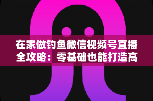 在家做钓鱼微信视频号直播全攻略：零基础也能打造高人气钓鱼直播间的实战指南