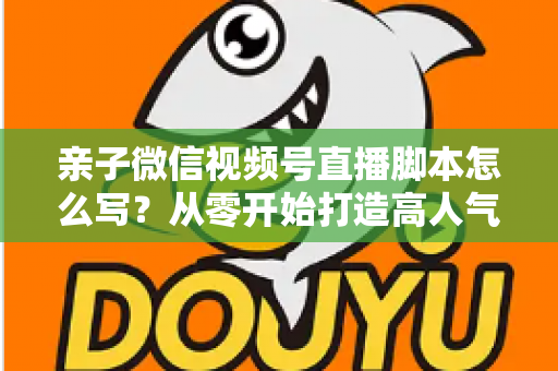 亲子微信视频号直播脚本怎么写？从零开始打造高人气亲子直播的完整攻略