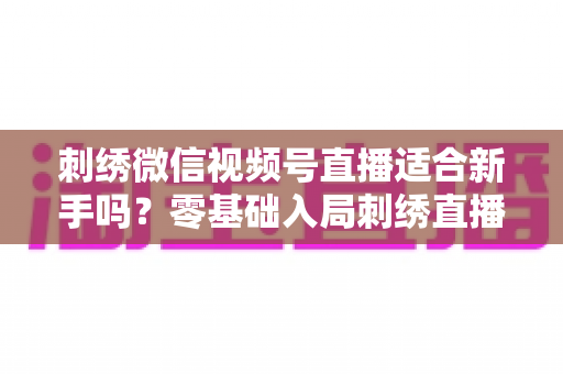 刺绣微信视频号直播适合新手吗?零基础入局刺绣直播的完整指南与实战建议 刺绣微信视频号直播适合新手吗?零基础入局刺绣直播的完整指南与实战建议