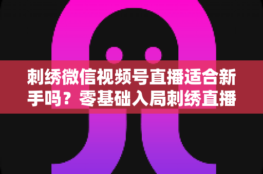 刺绣微信视频号直播适合新手吗？零基础入局刺绣直播的完整指南与实战建议