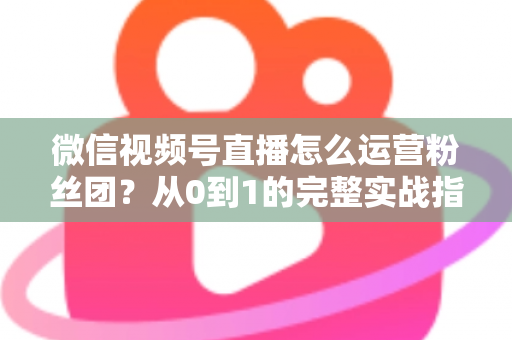 微信视频号直播怎么运营粉丝团？从0到1的完整实战指南与技巧解析