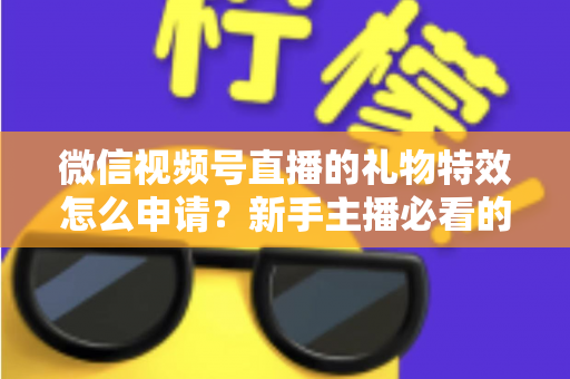 微信视频号直播的礼物特效怎么申请？新手主播必看的申请条件、流程与技巧全攻略
