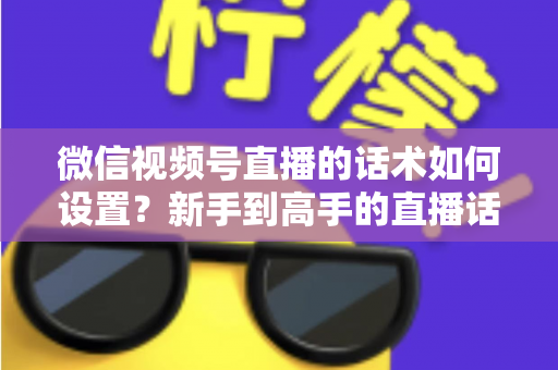 微信视频号直播的话术如何设置？新手到高手的直播话术搭建全流程指南