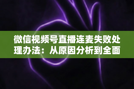 微信视频号直播连麦失败处理办法：从原因分析到全面解决方案的实用指南